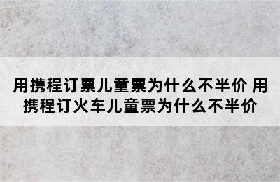 用携程订票儿童票为什么不半价 用携程订火车儿童票为什么不半价